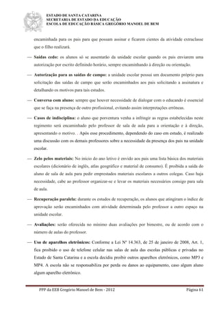 ESTADO DE SANTA CATARINA
SECRETARIA DE ESTADO DA EDUCAÇÃO
ESCOLA DE EDUCAÇÃO BÁSICA GREGÓRIO MANOEL DE BEM
PPP da EEB Gregório Manoel de Bem - 2012 Página 61
encaminhada para os pais para que possam assinar e ficarem cientes da atividade extraclasse
que o filho realizará.
 Saídas cedo: os alunos só se ausentarão da unidade escolar quando os pais enviarem uma
autorização por escrito definindo horário, sempre encaminhando à direção ou orientação.
 Autorização para as saídas de campo: a unidade escolar possui um documento próprio para
solicitação das saídas de campo que serão encaminhados aos pais solicitando a assinatura e
detalhando os motivos para tais estudos.
 Conversa com aluno: sempre que houver necessidade de dialogar com o educando é essencial
que se faça na presença de outro profissional, evitando assim interpretações errôneas.
 Casos de indisciplina: o aluno que porventura venha a infringir as regras estabelecidas neste
regimento será encaminhado pelo professor de sala de aula para a orientação e à direção,
apresentando o motivo. . Após esse procedimento, dependendo do caso em estudo, é realizado
uma discussão com os demais professores sobre a necessidade da presença dos pais na unidade
escolar.
 Zelo pelos materiais: No início do ano letivo é envido aos pais uma lista básica dos materiais
escolares (dicionário de inglês, atlas geográfico e material de consumo). É proibida a saída do
aluno de sala de aula para pedir emprestados materiais escolares a outros colegas. Caso haja
necessidade, cabe ao professor organizar-se e levar os materiais necessários consigo para sala
de aula.
 Recuperação paralela: durante os estudos de recuperação, os alunos que atingiram o índice de
aprovação serão encaminhados com atividade determinada pelo professor a outro espaço na
unidade escolar.
 Avaliações: serão oferecida no mínimo duas avaliações por bimestre, ou de acordo com o
número de aulas do professor.
 Uso de aparelhos eletrônicos: Conforme a Lei Nº 14.363, de 25 de janeiro de 2008, Art. 1,
fica proibido o uso de telefone celular nas salas de aula das escolas públicas e privadas no
Estado de Santa Catarina e a escola decidiu proibir outros aparelhos eletrônicos, como MP3 e
MP4. A escola não se responsabiliza por perda ou danos ao equipamento, caso algum aluno
algum aparelho eletrônico.
 