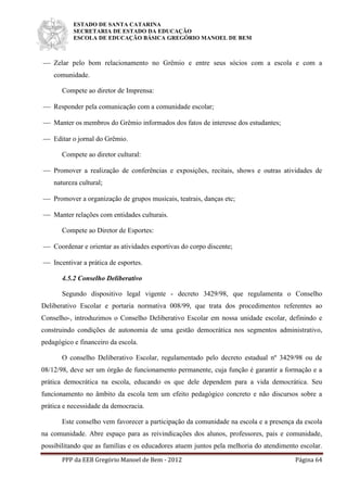 ESTADO DE SANTA CATARINA
SECRETARIA DE ESTADO DA EDUCAÇÃO
ESCOLA DE EDUCAÇÃO BÁSICA GREGÓRIO MANOEL DE BEM
PPP da EEB Gregório Manoel de Bem - 2012 Página 64
 Zelar pelo bom relacionamento no Grêmio e entre seus sócios com a escola e com a
comunidade.
Compete ao diretor de Imprensa:
 Responder pela comunicação com a comunidade escolar;
 Manter os membros do Grêmio informados dos fatos de interesse dos estudantes;
 Editar o jornal do Grêmio.
Compete ao diretor cultural:
 Promover a realização de conferências e exposições, recitais, shows e outras atividades de
natureza cultural;
 Promover a organização de grupos musicais, teatrais, danças etc;
 Manter relações com entidades culturais.
Compete ao Diretor de Esportes:
 Coordenar e orientar as atividades esportivas do corpo discente;
 Incentivar a prática de esportes.
4.5.2 Conselho Deliberativo
Segundo dispositivo legal vigente - decreto 3429/98, que regulamenta o Conselho
Deliberativo Escolar e portaria normativa 008/99, que trata dos procedimentos referentes ao
Conselho-, introduzimos o Conselho Deliberativo Escolar em nossa unidade escolar, definindo e
construindo condições de autonomia de uma gestão democrática nos segmentos administrativo,
pedagógico e financeiro da escola.
O conselho Deliberativo Escolar, regulamentado pelo decreto estadual nº 3429/98 ou de
08/12/98, deve ser um órgão de funcionamento permanente, cuja função é garantir a formação e a
prática democrática na escola, educando os que dele dependem para a vida democrática. Seu
funcionamento no âmbito da escola tem um efeito pedagógico concreto e não discursos sobre a
prática e necessidade da democracia.
Este conselho vem favorecer a participação da comunidade na escola e a presença da escola
na comunidade. Abre espaço para as reivindicações dos alunos, professores, pais e comunidade,
possibilitando que as famílias e os educadores atuem juntos pela melhoria do atendimento escolar.
 