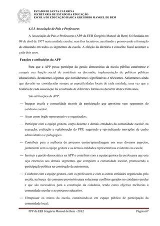ESTADO DE SANTA CATARINA
SECRETARIA DE ESTADO DA EDUCAÇÃO
ESCOLA DE EDUCAÇÃO BÁSICA GREGÓRIO MANOEL DE BEM
PPP da EEB Gregório Manoel de Bem - 2012 Página 67
4.5.3 Associação de Pais e Professores
A Associação de Pais e Professores (APP da EEB Gregório Manoel de Bem) foi fundada em
09 de abril de 1977 nesta unidade escolar, sem fins lucrativos, auxiliando e promovendo a formação
do educando em todos os segmentos da escola. A eleição da diretoria e conselho fiscal acontece a
cada dois anos.
Funções e atribuições da APP
Para que a APP possa participar da gestão democrática da escola pública catarinense e
cumprir sua função social de contribuir na discussão, implementação de políticas públicas
educacionais, destacamos algumas que consideramos significativas e relevantes. Salientamos ainda
que deverão ser consideradas sempre as especificidades locais de cada entidade, uma vez que a
história de cada associação foi construída de diferentes formas no decorrer destes trinta anos.
São atribuições da APP:
 Integrar escola e comunidade através da participação que aproxima seus segmentos do
cotidiano escolar.
 Atuar como órgão representativo e organizador;
 Participar com a equipe gestora, corpo docente e demais entidades da comunidade escolar, na
execução, avaliação e reelaboração do PPP, sugerindo e reivindicando inovações de cunho
administrativo e pedagógico.
 Contribuir para a melhoria do processo ensino/aprendizagem nos seus diversos aspectos,
juntamente com a equipe gestora e as demais entidades representativas existentes na escola;
 Instituir a gestão democrática na APP e contribuir com a equipe gestora da escola para que esta
seja extensiva aos demais segmentos que compõem a comunidade escolar, promovendo a
participação política na construção da autonomia;
 Colaborar com a equipe gestora, com os professores e com as outras entidades organizadas pela
escola, na busca de consenso provisório para solucionar conflitos gerados no cotidiano escolar
e que são necessários para a construção da cidadania, tendo como objetivo melhorias à
comunidade escolar e ao processo educativo.
 Ultrapassar os muros da escola, constituindo-se em espaço público de participação da
comunidade local;
 