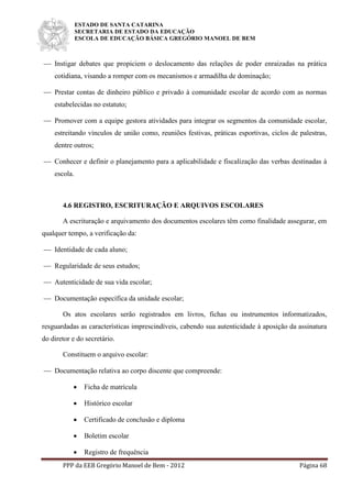 ESTADO DE SANTA CATARINA
SECRETARIA DE ESTADO DA EDUCAÇÃO
ESCOLA DE EDUCAÇÃO BÁSICA GREGÓRIO MANOEL DE BEM
PPP da EEB Gregório Manoel de Bem - 2012 Página 68
 Instigar debates que propiciem o deslocamento das relações de poder enraizadas na prática
cotidiana, visando a romper com os mecanismos e armadilha de dominação;
 Prestar contas de dinheiro público e privado à comunidade escolar de acordo com as normas
estabelecidas no estatuto;
 Promover com a equipe gestora atividades para integrar os segmentos da comunidade escolar,
estreitando vínculos de união como, reuniões festivas, práticas esportivas, ciclos de palestras,
dentre outros;
 Conhecer e definir o planejamento para a aplicabilidade e fiscalização das verbas destinadas à
escola.
4.6 REGISTRO, ESCRITURAÇÃO E ARQUIVOS ESCOLARES
A escrituração e arquivamento dos documentos escolares têm como finalidade assegurar, em
qualquer tempo, a verificação da:
 Identidade de cada aluno;
 Regularidade de seus estudos;
 Autenticidade de sua vida escolar;
 Documentação específica da unidade escolar;
Os atos escolares serão registrados em livros, fichas ou instrumentos informatizados,
resguardadas as características imprescindíveis, cabendo sua autenticidade à aposição da assinatura
do diretor e do secretário.
Constituem o arquivo escolar:
 Documentação relativa ao corpo discente que compreende:
 Ficha de matrícula
 Histórico escolar
 Certificado de conclusão e diploma
 Boletim escolar
 Registro de frequência
 