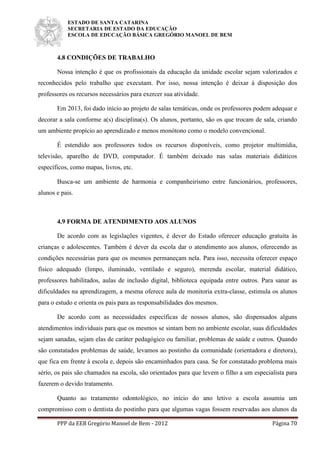 ESTADO DE SANTA CATARINA
SECRETARIA DE ESTADO DA EDUCAÇÃO
ESCOLA DE EDUCAÇÃO BÁSICA GREGÓRIO MANOEL DE BEM
PPP da EEB Gregório Manoel de Bem - 2012 Página 70
4.8 CONDIÇÕES DE TRABALHO
Nossa intenção é que os profissionais da educação da unidade escolar sejam valorizados e
reconhecidos pelo trabalho que executam. Por isso, nossa intenção é deixar à disposição dos
professores os recursos necessários para exercer sua atividade.
Em 2013, foi dado início ao projeto de salas temáticas, onde os professores podem adequar e
decorar a sala conforme a(s) disciplina(s). Os alunos, portanto, são os que trocam de sala, criando
um ambiente propício ao aprendizado e menos monótono como o modelo convencional.
É estendido aos professores todos os recursos disponíveis, como projetor multimídia,
televisão, aparelho de DVD, computador. É também deixado nas salas materiais didáticos
específicos, como mapas, livros, etc.
Busca-se um ambiente de harmonia e companheirismo entre funcionários, professores,
alunos e pais.
4.9 FORMA DE ATENDIMENTO AOS ALUNOS
De acordo com as legislações vigentes, é dever do Estado oferecer educação gratuita às
crianças e adolescentes. Também é dever da escola dar o atendimento aos alunos, oferecendo as
condições necessárias para que os mesmos permaneçam nela. Para isso, necessita oferecer espaço
físico adequado (limpo, iluminado, ventilado e seguro), merenda escolar, material didático,
professores habilitados, aulas de inclusão digital, biblioteca equipada entre outros. Para sanar as
dificuldades na aprendizagem, a mesma oferece aula de monitoria extra-classe, estimula os alunos
para o estudo e orienta os pais para as responsabilidades dos mesmos.
De acordo com as necessidades específicas de nossos alunos, são dispensados alguns
atendimentos individuais para que os mesmos se sintam bem no ambiente escolar, suas dificuldades
sejam sanadas, sejam elas de caráter pedagógico ou familiar, problemas de saúde e outros. Quando
são constatados problemas de saúde, levamos ao postinho da comunidade (orientadora e diretora),
que fica em frente à escola e, depois são encaminhados para casa. Se for constatado problema mais
sério, os pais são chamados na escola, são orientados para que levem o filho a um especialista para
fazerem o devido tratamento.
Quanto ao tratamento odontológico, no início do ano letivo a escola assumiu um
compromisso com o dentista do postinho para que algumas vagas fossem reservadas aos alunos da
 