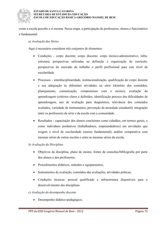 ESTADO DE SANTA CATARINA
SECRETARIA DE ESTADO DA EDUCAÇÃO
ESCOLA DE EDUCAÇÃO BÁSICA GREGÓRIO MANOEL DE BEM
PPP da EEB Gregório Manoel de Bem - 2012 Página 72
como a escola percebe a si mesma. Nessa etapa, a participação de professores, alunos e funcionários
é fundamental.
a) Avaliação das Séries
Aqui é necessário considerar três conjuntos de elementos:
 Condições - corpo docente; corpo discente; corpo técnico-administrativo; infra-
estrutura; perspectivas utilizadas na definição e organização do currículo;
perspectivas do mercado de trabalho e perfil profissional para este nível de
escolaridade.
 Processos - interdisciplinaridade, institucionalização, qualificação do corpo docente
e sua adequação às diferentes atividades na série (domínio dos conteúdos,
planejamento, comunicação, compromisso com o ensino); avaliação da
aprendizagem (critérios claros e definidos, identificação precoce das dificuldades de
aprendizagem, uso de avaliação para diagnóstico, relevância dos conteúdos
avaliados, variedade de instrumentos, prevenção da ansiedade estudantil); integração
entre os professores da série e da escola com a comunidade.
 Resultados - capacitação dos alunos concluintes como cidadãos, em termos gerais, e
como indivíduos produtivos (trabalhadores, empreendedores) em atividades que
exigem o nível de escolaridade (ensino fundamental); análise comparativa com
mesmas séries de outras escolas e entre as mesmas séries da escola.
b) Avaliação da Disciplina
 Objetivos da disciplina, plano de ensino, fontes de consultas/bibliografia por parte
dos alunos e dos professores;
 Procedimentos didáticos, métodos e equipamentos;
 Instrumentos de avaliação, conteúdos das avaliações, atividades práticas;
 Condições técnicas: pessoal qualificado e infraestrutura disponíveis para o
desenvolvimento das disciplinas.
c) Avaliação do desempenho docente
 Desempenho didático-pedagógico;
 