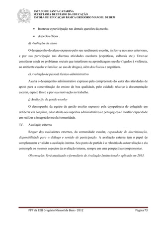 ESTADO DE SANTA CATARINA
SECRETARIA DE ESTADO DA EDUCAÇÃO
ESCOLA DE EDUCAÇÃO BÁSICA GREGÓRIO MANOEL DE BEM
PPP da EEB Gregório Manoel de Bem - 2012 Página 73
 Interesse e participação nas demais questões da escola;
 Aspectos éticos .
d) Avaliação do aluno
O desempenho do aluno expresso pelo seu rendimento escolar, inclusive nos anos anteriores,
e por sua participação nas diversas atividades escolares (esportivas, culturais etc.). Deve-se
considerar ainda os problemas sociais que interferem na aprendizagem escolar (ligados à violência,
ao ambiente escolar e familiar, ao uso de drogas), além dos físicos e cognitivos.
e) Avaliação de pessoal técnico-administrativo
Avalia o desempenho administrativo expresso pela compreensão do valor das atividades de
apoio para a concretização do ensino de boa qualidade, pelo cuidado relativo à documentação
escolar, espaço físico e por sua motivação no trabalho.
f) Avaliação da gestão escolar
O desempenho da equipe de gestão escolar expresso pela competência do colegiado em
deliberar em conjunto, estar atento aos aspectos administrativos e pedagógicos e mostrar capacidade
em realizar a integração escola/comunidade.
IV. Avaliação externa
Requer dos avaliadores externos, da comunidade escolar, capacidade de discriminação,
disponibilidade para o diálogo e sentido de participação. A avaliação externa tem o papel de
complementar e validar a avaliação interna. Seu ponto de partida é o relatório da autoavaliação e ela
contempla os mesmos aspectos da avaliação interna, sempre em uma perspectiva complementar.
Observação: Será atualizado o formulário de Avaliação Institucional e aplicado em 2013.
 