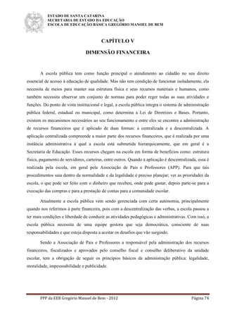 ESTADO DE SANTA CATARINA
SECRETARIA DE ESTADO DA EDUCAÇÃO
ESCOLA DE EDUCAÇÃO BÁSICA GREGÓRIO MANOEL DE BEM
PPP da EEB Gregório Manoel de Bem - 2012 Página 74
CAPÍTULO V
DIMENSÃO FINANCEIRA
A escola pública tem como função principal o atendimento ao cidadão no seu direito
essencial de acesso à educação de qualidade. Mas não tem condição de funcionar isoladamente, ela
necessita de meios para manter sua estrutura física e seus recursos materiais e humanos, como
também necessita observar um conjunto de normas para poder reger todas as suas atividades e
funções. Do ponto de vista institucional e legal, a escola pública integra o sistema de administração
pública federal, estadual ou municipal, como determina a Lei de Diretrizes e Bases. Portanto,
existem os mecanismos necessários ao seu funcionamento e entre eles se encontra a administração
de recursos financeiros que é aplicado de duas formas: a centralizada e a descentralizada. A
aplicação centralizada compreende a maior parte dos recursos financeiros, que é realizada por uma
instância administrativa à qual a escola está submetida hierarquicamente, que em geral é a
Secretaria de Educação. Esses recursos chegam na escola em forma de benefícios como: estrutura
física, pagamento de servidores, carteiras, entre outros. Quando a aplicação é descentralizada, essa é
realizada pela escola, em geral pela Associação de Pais e Professores (APP). Para que tais
procedimentos saia dentro da normalidade e da legalidade é preciso planejar; ver as prioridades da
escola, o que pode ser feito com o dinheiro que recebeu, onde pode gastar, depois parte-se para a
execução das compras e para a prestação de contas para a comunidade escolar.
Atualmente a escola pública vem sendo gerenciada com certa autonomia, principalmente
quando nos referimos à parte financeira, pois com a descentralização das verbas, a escola passou a
ter mais condições e liberdade de conduzir as atividades pedagógicas e administrativas. Com isso, a
escola pública necessita de uma equipe gestora que seja democrática, consciente de suas
responsabilidades e que esteja disposta a aceitar os desafios que vão surgindo.
Sendo a Associação de Pais e Professores a responsável pela administração dos recursos
financeiros, fiscalizados e aprovados pelo conselho fiscal e conselho deliberativo da unidade
escolar, tem a obrigação de seguir os princípios básicos da administração pública: legalidade,
moralidade, impessoabilidade e publicidade.
 