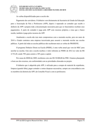 ESTADO DE SANTA CATARINA
SECRETARIA DE ESTADO DA EDUCAÇÃO
ESCOLA DE EDUCAÇÃO BÁSICA GREGÓRIO MANOEL DE BEM
PPP da EEB Gregório Manoel de Bem - 2012 Página 75
As verbas disponibilizadas para a escola são:
Pagamento dos servidores. O dinheiro vem diretamente da Secretaria de Estado da Educação
para a Associação de Pais e Professores (APP), depois é repassado ao contador que recebe o
dinheiro da APP e prepara toda a documentação necessária para que os funcionários recebam seus
pagamentos. A parte do contador é paga pela APP com recursos próprios; a taxa que o banco
recebe, também é paga pelos recursos da APP.
Atualmente a escola não tem mais compromisso com a merenda escolar, pois em maio de
2010 o Estado contratou uma empresa terceirizada para assumir a merenda escolar nas escolas
públicas. A partir daí todas as escolas públicas não receberam mais as verbas do PRODENE.
O programa Dinheiro Direto na Escola (PDDE), é uma verba anual que vem do MEC para
auxiliar as escolas. Este ano a escola recebeu o valor referente ao PDDE de 2012 no valor de R$
4.753,20, sendo 70% para custeio e 30% para o capital.
Por causa do IDEB de 2009, recebemos este ano R$ 30.000,00 do PDE. Estamos planejando
o bom uso dos recursos, em conformidade com as prioridades elencadas no projeto.
O dinheiro que é adquirido pela APP, é utilizado para a compra de material de expediente,
limpeza (quando falta), pagar contador e outras despesas necessárias, sempre em concordância com
os membros da diretoria da APP, do Conselho Fiscal e com os professores.
 