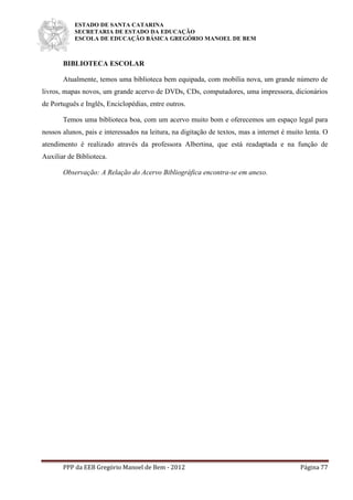 ESTADO DE SANTA CATARINA
SECRETARIA DE ESTADO DA EDUCAÇÃO
ESCOLA DE EDUCAÇÃO BÁSICA GREGÓRIO MANOEL DE BEM
PPP da EEB Gregório Manoel de Bem - 2012 Página 77
BIBLIOTECA ESCOLAR
Atualmente, temos uma biblioteca bem equipada, com mobília nova, um grande número de
livros, mapas novos, um grande acervo de DVDs, CDs, computadores, uma impressora, dicionários
de Português e Inglês, Enciclopédias, entre outros.
Temos uma biblioteca boa, com um acervo muito bom e oferecemos um espaço legal para
nossos alunos, pais e interessados na leitura, na digitação de textos, mas a internet é muito lenta. O
atendimento é realizado através da professora Albertina, que está readaptada e na função de
Auxiliar de Biblioteca.
Observação: A Relação do Acervo Bibliográfica encontra-se em anexo.
 