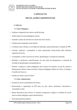 ESTADO DE SANTA CATARINA
SECRETARIA DE ESTADO DA EDUCAÇÃO
ESCOLA DE EDUCAÇÃO BÁSICA GREGÓRIO MANOEL DE BEM
PPP da EEB Gregório Manoel de Bem - 2012 Página 78
CAPÍTULO VII
METAS, AÇÕES E RESPONSÁVEIS
7.1 METAS
7.1.1 Setor Pedagógico
 Atualizar o diagnóstico dos alunos e perfil da turma;
 Instituir plano de ações pedagógicas mensal;
 Expandir o projeto de monitoria aos alunos das séries iniciais;
 Colaborar para integração escola-família;
 Coordenar, junto à direção, as atividades de elaboração, operacionalização e avaliação do PPP;
 Articular, organizar e acompanhar as ações educacionais desenvolvidas pelos diferentes
segmentos da escola;
 Acompanhar e avaliar o processo de ensino, aprendizagem e avaliação da instituição;
 Subsidiar os professores, especificamente, em suas ações de planejamento e orientação da
atividade de aprendizagem, acompanhando-os;
 Orientar e organizar as ações pedagógicas mais comuns dos docentes, no que diz respeito a
Planejamentos, Planos Anuais de Ensino, Projetos Pedagógicos Diários de Classe, Avaliação e
Conselho de Classe etc.
 Atender aos alunos e pais de alunos.
7.1.2 Setor Administrativo
 Garantia de acesso e permanência dos alunos;
 Reformulação e organização do PPP junto aos pais, alunos, professores, funcionários e
comunidade escolar;
 Buscar alternativas para resolver as situações emergenciais surgidas no cotidiano da escola,
tanto na ordem pedagógica quanto administrativa;
 Zelar pelo patrimônio público;
 
