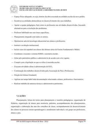 ESTADO DE SANTA CATARINA
SECRETARIA DE ESTADO DA EDUCAÇÃO
ESCOLA DE EDUCAÇÃO BÁSICA GREGÓRIO MANOEL DE BEM
PPP da EEB Gregório Manoel de Bem - 2012 Página 79
 Espaço físico adequado, ou seja, término da obra executada na unidade escolar do novo prédio;
 Incentivar as entidades democráticas no desenvolvimento dos seus trabalhos;
 Apoiar a equipe pedagógica, bem como os professores nas atividades desenvolvidas, buscando
alternativas para a resolução dos problemas;
 Professor habilitado nas suas áreas específicas;
 Planejamento integrado com todos os setores;
 Oportunizar aula de tecnologia educacional aos alunos e professores;
 Instituir a avaliação institucional;
 Incluir curso de espanhol aos alunos das últimas séries do Ensino Fundamental e Médio;
 Coordenar e executar o sistema SERIE e secretaria escolar;
 Zelar pelo patrimônio público e administrá-lo de acordo com a lei vigente;
 Cumprir com a legislação no que se refere à merenda escolar;
 Executar atividades afetas à administração do R.H.;
 Continuação dos trabalhos desenvolvidos pela Associação de Pais e Professores;
 Eleição do Grêmio Estudantil;
 Agilizar em tempo hábil toda documentação relacionada a alunos, professores e funcionários;
 Realizar trabalho de natureza técnica e administrativa pertinentes.
7.2 AÇÕES
Planejamento, leitura de textos para planejamento e reuniões pedagógicas, organização de
fichários, organização de alunos para monitoria, palestras, acompanhamento dos planejamentos,
organização e elaboração das atas dos conselhos de classe, acompanhamento do desenvolvimento
dos alunos no processo ensino-aprendizagem e atendimento individual e em grupo aos professores,
alunos e pais.
 