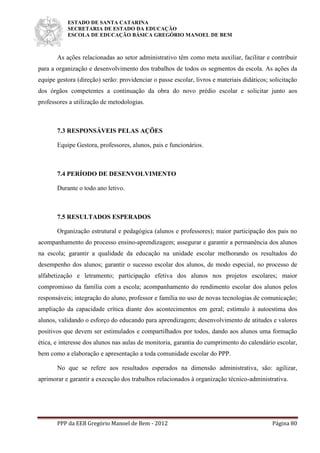 ESTADO DE SANTA CATARINA
SECRETARIA DE ESTADO DA EDUCAÇÃO
ESCOLA DE EDUCAÇÃO BÁSICA GREGÓRIO MANOEL DE BEM
PPP da EEB Gregório Manoel de Bem - 2012 Página 80
As ações relacionadas ao setor administrativo têm como meta auxiliar, facilitar e contribuir
para a organização e desenvolvimento dos trabalhos de todos os segmentos da escola. As ações da
equipe gestora (direção) serão: providenciar o passe escolar, livros e materiais didáticos; solicitação
dos órgãos competentes a continuação da obra do novo prédio escolar e solicitar junto aos
professores a utilização de metodologias.
7.3 RESPONSÁVEIS PELAS AÇÕES
Equipe Gestora, professores, alunos, pais e funcionários.
7.4 PERÍODO DE DESENVOLVIMENTO
Durante o todo ano letivo.
7.5 RESULTADOS ESPERADOS
Organização estrutural e pedagógica (alunos e professores); maior participação dos pais no
acompanhamento do processo ensino-aprendizagem; assegurar e garantir a permanência dos alunos
na escola; garantir a qualidade da educação na unidade escolar melhorando os resultados do
desempenho dos alunos; garantir o sucesso escolar dos alunos, de modo especial, no processo de
alfabetização e letramento; participação efetiva dos alunos nos projetos escolares; maior
compromisso da família com a escola; acompanhamento do rendimento escolar dos alunos pelos
responsáveis; integração do aluno, professor e família no uso de novas tecnologias de comunicação;
ampliação da capacidade crítica diante dos acontecimentos em geral; estímulo à autoestima dos
alunos, validando o esforço do educando para aprendizagem; desenvolvimento de atitudes e valores
positivos que devem ser estimulados e compartilhados por todos, dando aos alunos uma formação
ética, e interesse dos alunos nas aulas de monitoria, garantia do cumprimento do calendário escolar,
bem como a elaboração e apresentação a toda comunidade escolar do PPP.
No que se refere aos resultados esperados na dimensão administrativa, são: agilizar,
aprimorar e garantir a execução dos trabalhos relacionados à organização técnico-administrativa.
 