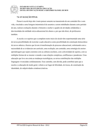ESTADO DE SANTA CATARINA
SECRETARIA DE ESTADO DA EDUCAÇÃO
ESCOLA DE EDUCAÇÃO BÁSICA GREGÓRIO MANOEL DE BEM
PPP da EEB Gregório Manoel de Bem - 2012 Página 81
7.6 AVALIAÇÃO FINAL
Pensar à escola hoje não é mais pensar somente na transmissão de um conteúdo frio e sem
vida, vinculado a uma listagem interminável de assuntos a serem trabalhados durante certo período
do ano, realizar avaliações durante o bimestre e encher o quadro de atividades enfadonhas e
desvinculadas da realidade sócio-educacional de alunos e, por que não dizer, de professores
também.
A escola e os sujeitos que a compõem neste início de século têm experimentado uma série
de novas possibilidades de exercitar a ação educativa como possibilidade de construção democrática
de novos saberes e fazeres que levem à transformação do processo educacional, culminando com a
necessidade de se evidenciar um currículo, uma avaliação, um conteúdo, uma estratégia de ensino-
aprendizagem que sejam coerentes com as culturas escolares, com a diversidade de sujeitos, com as
múltiplas formas de se encarar o mundo e suas relações complexas, conflituosas e paradoxais. Uma
educação que leve em conta as mudanças tecnológicas, as novas contribuições das múltiplas
linguagens vivenciadas cotidianamente. Esse caminho, sem dúvida, pode contribuir para que a
escola e a educação de modo geral, voltem a ser lugar de felicidade, de trocas, de construção da
identidade, de subjetividades criadoras/criativas.
 