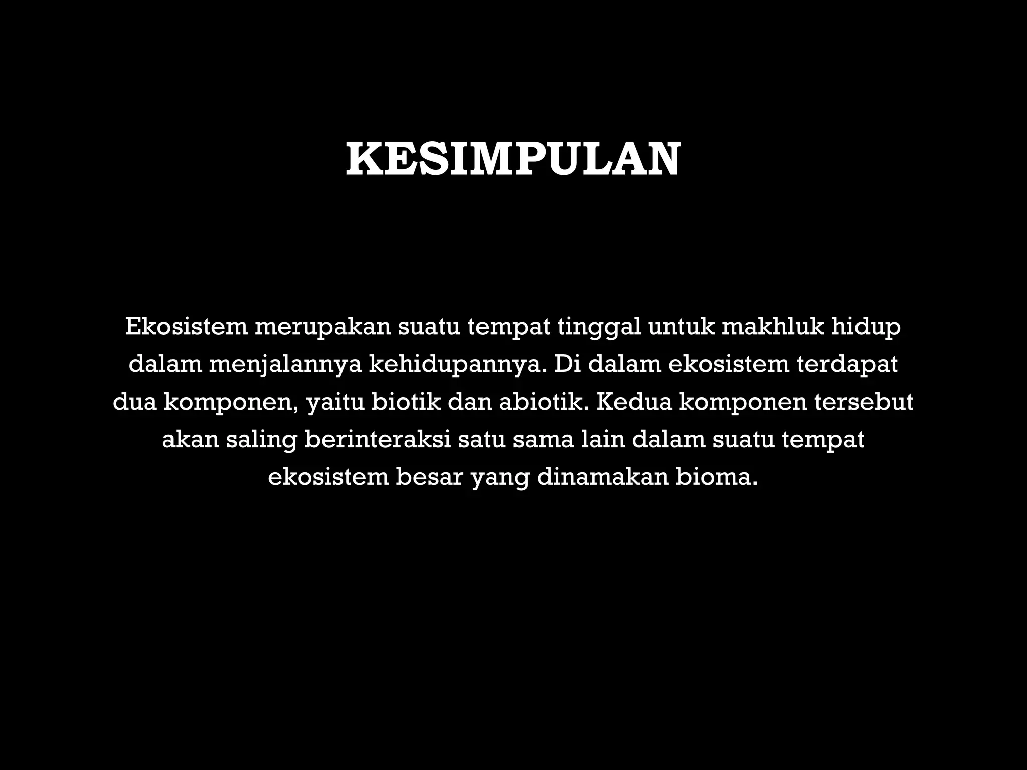 Ekosistem merupakan suatu tempat tinggal untuk makhluk hidup
dalam menjalannya kehidupannya. Di dalam ekosistem terdapat
dua komponen, yaitu biotik dan abiotik. Kedua komponen tersebut
akan saling berinteraksi satu sama lain dalam suatu tempat
ekosistem besar yang dinamakan bioma.
KESIMPULAN