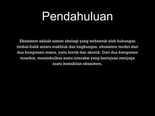 Pendahuluan
Ekosistem adalah sistem ekologi yang terbentuk oleh hubungan
timbal-balik antara makhluk dan lingkungan. ekosistem terdiri dari
dua komponen utama, yaitu biotik dan abiotik. Dari dua komponen
tersebut, menimbulkan suatu interaksi yang bertujuan menjaga
suatu kestabilan ekosistem.
 