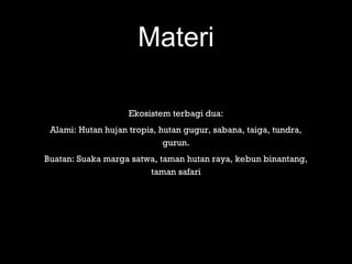 Materi
Ekosistem terbagi dua:
Alami: Hutan hujan tropis, hutan gugur, sabana, taiga, tundra,
gurun.
Buatan: Suaka marga satwa, taman hutan raya, kebun binantang,
taman safari
 
