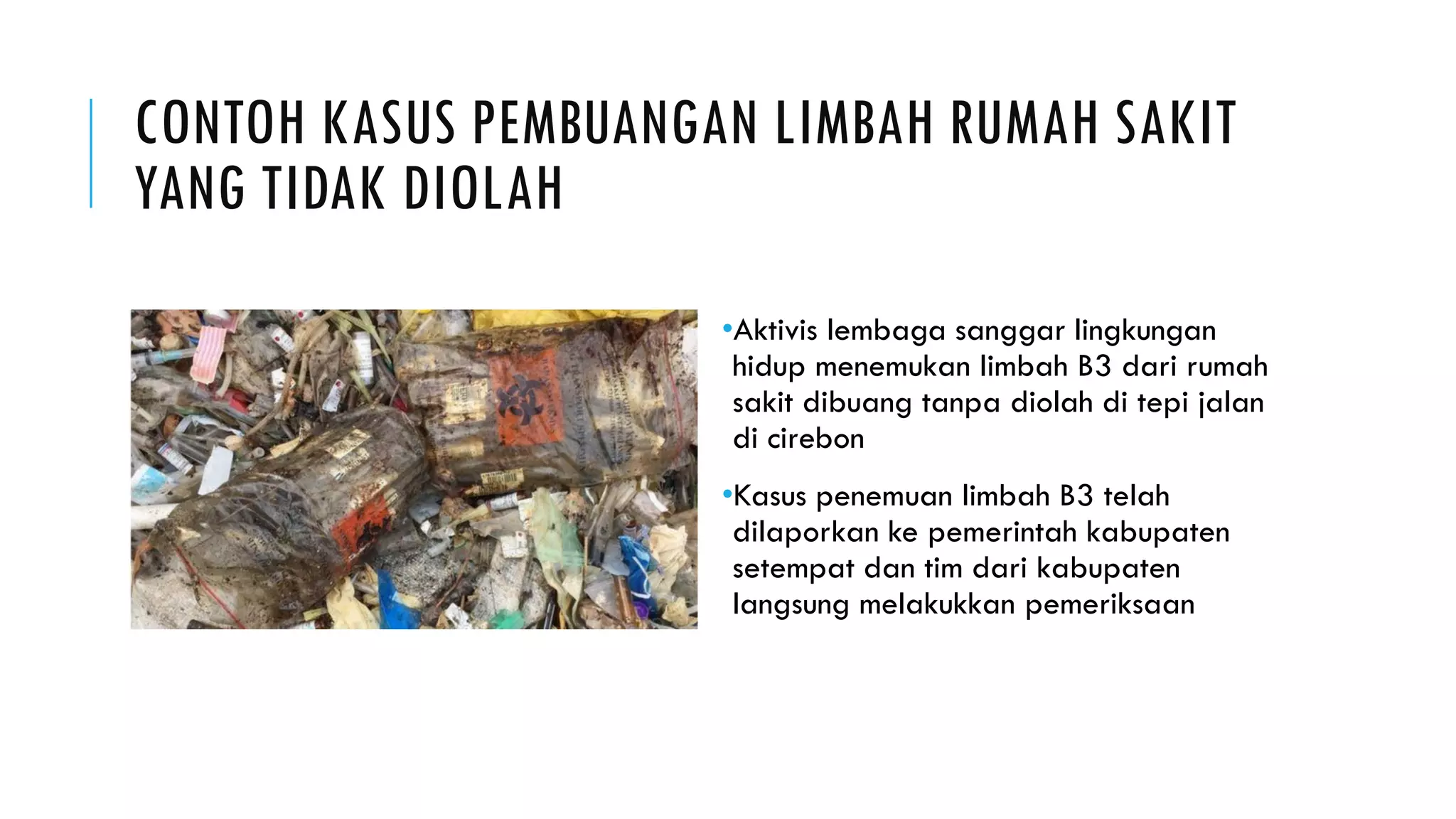 CONTOH KASUS PEMBUANGAN LIMBAH RUMAH SAKIT
YANG TIDAK DIOLAH
•Aktivis lembaga sanggar lingkungan
hidup menemukan limbah B3 dari rumah
sakit dibuang tanpa diolah di tepi jalan
di cirebon
•Kasus penemuan limbah B3 telah
dilaporkan ke pemerintah kabupaten
setempat dan tim dari kabupaten
langsung melakukkan pemeriksaan
 
