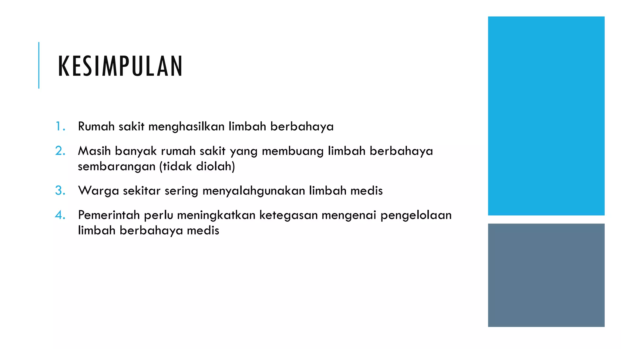 KESIMPULAN
1. Rumah sakit menghasilkan limbah berbahaya
2. Masih banyak rumah sakit yang membuang limbah berbahaya
sembarangan (tidak diolah)
3. Warga sekitar sering menyalahgunakan limbah medis
4. Pemerintah perlu meningkatkan ketegasan mengenai pengelolaan
limbah berbahaya medis
 