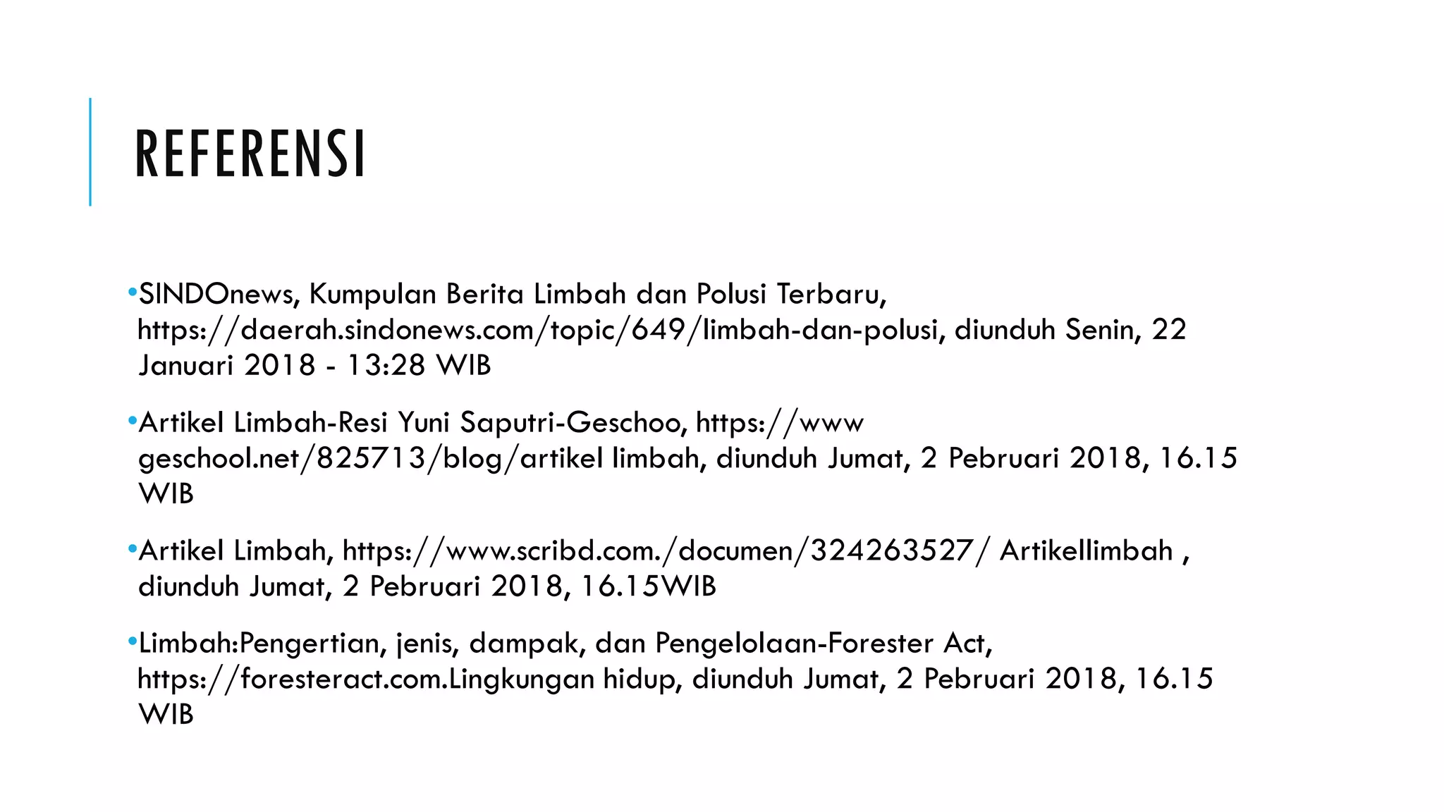 REFERENSI
•SINDOnews, Kumpulan Berita Limbah dan Polusi Terbaru,
https://daerah.sindonews.com/topic/649/limbah-dan-polusi, diunduh Senin, 22
Januari 2018 - 13:28 WIB
•Artikel Limbah-Resi Yuni Saputri-Geschoo, https://www
geschool.net/825713/blog/artikel limbah, diunduh Jumat, 2 Pebruari 2018, 16.15
WIB
•Artikel Limbah, https://www.scribd.com./documen/324263527/ Artikellimbah ,
diunduh Jumat, 2 Pebruari 2018, 16.15WIB
•Limbah:Pengertian, jenis, dampak, dan Pengelolaan-Forester Act,
https://foresteract.com.Lingkungan hidup, diunduh Jumat, 2 Pebruari 2018, 16.15
WIB
 
