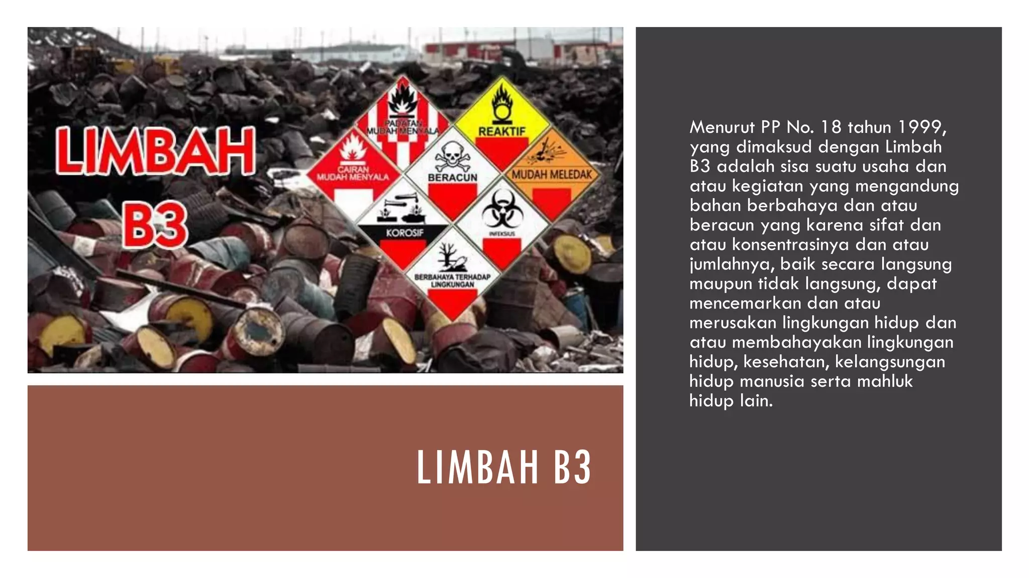 LIMBAH B3
Menurut PP No. 18 tahun 1999,
yang dimaksud dengan Limbah
B3 adalah sisa suatu usaha dan
atau kegiatan yang mengandung
bahan berbahaya dan atau
beracun yang karena sifat dan
atau konsentrasinya dan atau
jumlahnya, baik secara langsung
maupun tidak langsung, dapat
mencemarkan dan atau
merusakan lingkungan hidup dan
atau membahayakan lingkungan
hidup, kesehatan, kelangsungan
hidup manusia serta mahluk
hidup lain.
 