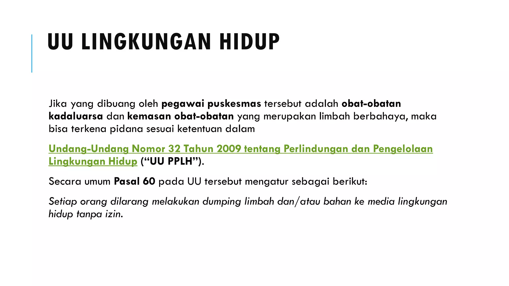 UU LINGKUNGAN HIDUP
Jika yang dibuang oleh pegawai puskesmas tersebut adalah obat-obatan
kadaluarsa dan kemasan obat-obatan yang merupakan limbah berbahaya, maka
bisa terkena pidana sesuai ketentuan dalam
Undang-Undang Nomor 32 Tahun 2009 tentang Perlindungan dan Pengelolaan
Lingkungan Hidup (“UU PPLH”).
Secara umum Pasal 60 pada UU tersebut mengatur sebagai berikut:
Setiap orang dilarang melakukan dumping limbah dan/atau bahan ke media lingkungan
hidup tanpa izin.
 