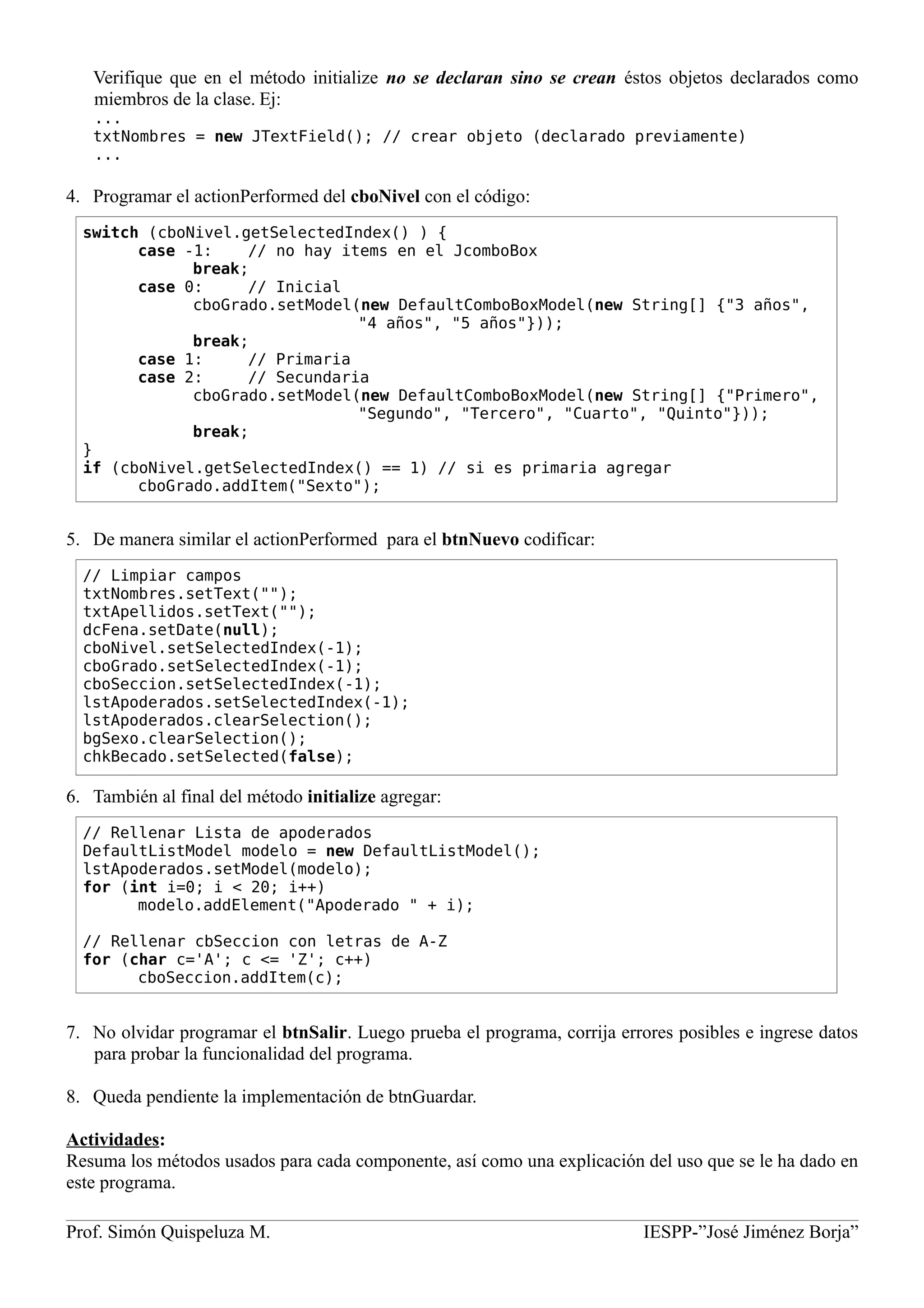 Verifique que en el método initialize no se declaran sino se crean éstos objetos declarados como
miembros de la clase. Ej:
...
txtNombres = new JTextField(); // crear objeto (declarado previamente)
...
4. Programar el actionPerformed del cboNivel con el código:
5. De manera similar el actionPerformed para el btnNuevo codificar:
6. También al final del método initialize agregar:
7. No olvidar programar el btnSalir. Luego prueba el programa, corrija errores posibles e ingrese datos
para probar la funcionalidad del programa.
8. Queda pendiente la implementación de btnGuardar.
Actividades:
Resuma los métodos usados para cada componente, así como una explicación del uso que se le ha dado en
este programa.
Prof. Simón Quispeluza M. IESPP-”José Jiménez Borja”
switch (cboNivel.getSelectedIndex() ) {
case -1: // no hay items en el JcomboBox
break;
case 0: // Inicial
cboGrado.setModel(new DefaultComboBoxModel(new String[] {"3 años",
"4 años", "5 años"}));
break;
case 1: // Primaria
case 2: // Secundaria
cboGrado.setModel(new DefaultComboBoxModel(new String[] {"Primero",
"Segundo", "Tercero", "Cuarto", "Quinto"}));
break;
}
if (cboNivel.getSelectedIndex() == 1) // si es primaria agregar
cboGrado.addItem("Sexto");
// Limpiar campos
txtNombres.setText("");
txtApellidos.setText("");
dcFena.setDate(null);
cboNivel.setSelectedIndex(-1);
cboGrado.setSelectedIndex(-1);
cboSeccion.setSelectedIndex(-1);
lstApoderados.setSelectedIndex(-1);
lstApoderados.clearSelection();
bgSexo.clearSelection();
chkBecado.setSelected(false);
// Rellenar Lista de apoderados
DefaultListModel modelo = new DefaultListModel();
lstApoderados.setModel(modelo);
for (int i=0; i < 20; i++)
modelo.addElement("Apoderado " + i);
// Rellenar cbSeccion con letras de A-Z
for (char c='A'; c <= 'Z'; c++)
cboSeccion.addItem(c);
 