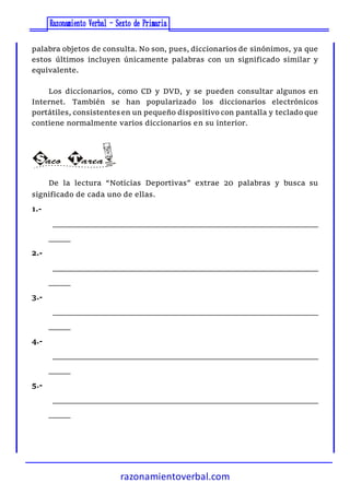 razonamientoverbal.com
palabra objetos de consulta. No son, pues, diccionarios de sinónimos, ya que
estos últimos incluyen únicamente palabras con un significado similar y
equivalente.
Los diccionarios, como CD y DVD, y se pueden consultar algunos en
Internet. También se han popularizado los diccionarios electrónicos
portátiles, consistentesen un pequeño dispositivo con pantalla y teclado que
contiene normalmente varios diccionarios en su interior.
De la lectura “Noticias Deportivas” extrae 20 palabras y busca su
significado de cada uno de ellas.
1.-
_____________________________________________________________
_____
2.-
_____________________________________________________________
_____
3.-
_____________________________________________________________
_____
4.-
_____________________________________________________________
_____
5.-
_____________________________________________________________
_____
 
