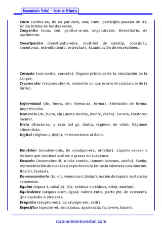 razonamientoverbal.com
Coito (coitus-us, de co por cum, con; itum, participio pasado de ir).
Unión íntima de los dos sexos.
Congénito (cum, con; genitus-a-um, engendrado). Hereditario, de
nacimiento.
Constipación (constipatio-onis, multitud de constip, constipar,
amontonar, estreñimiento, estrechar). Acumulación de secreciones.
Corazón (cor-cordis, corazón). Órgano principal de la circulación de la
sangre.
Crepuscular (crepusculum-i, momento en que ocurre el crepúsculo de la
tarde).
Deformidad (de, fuera, sin; forma-ae, forma). Alteración de forma.
Imperfección.
Demencia (de, fuera, sin) mens-mentis, mente, razón). Locura, trastorno
mental.
Dieta (diaeta-ae, y ésta del gr. diaita, régimen de vida). Régimen
alimenticio.
Digital (digitus-i, dedo). Perteneciente al dedo.
Emulsión (emulsio-onis, de emulgeo-ere, ordeñar). Líquido espeso y
lechoso que contiene aceites o grasas en suspenso.
Ensueño (insomnium-ii, o más común, inmomnia-orum, sueño). Sueño,
representación de sucesos o especiesen la fantasía mientras uno duerme.
Ilusión, fantasía.
Envenenamiento (in, en; venenum-i, tósigo). Acción de ingerir sustancias
venenosas.
Equino (equus-i, caballo). (Gr. echinus o ekhinos, erizo, marino).
Equivalente (aequus-a-um, igual; valens-entis, parto pte. de valeoere).
Que equivale a otra cosa.
Erupción (eruptio-onis, de erumpo-ere, salir).
Específico (species-ei, semejanza, apariencia; facio-ere, hacer).
 