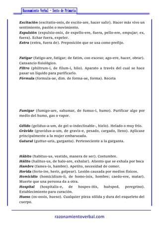 razonamientoverbal.com
Excitación (excitatio-onis, de excito-are, hacer salir). Hacer más vivo un
sentimiento, pasión o movimiento.
Expulsión (expulsio-onis, de expello-ere, fuera, pello-ere, empujar; ex,
fuera). Echar fuera, expeler.
Extra (extra, fuera de). Preposición que se usa como prefijo.
Fatigar (fatigo-are, fatigar; de fatim, con exceso; ago-ere, hacer, obrar).
Cansancio fisiológico.
Filtro (philtrum-i, de filum-i, hilo). Aparato a través del cual se hace
pasar un líquido para purificarlo.
Fórmula (formula-ae, dim. de forma-ae, forma). Receta
Fumigar (fumigo-are, sahumar, de fumus-i, humo). Purificar algo por
medio del humo, gas o vapor.
Gélido (gelidus-a-um, de gel u-indeclinable-, hielo). Helado o muy frío.
Grávido (gravidus-a-um, de gravis-e, pesado, cargado, lleno). Aplicase
principalmente a la mujer embarazada.
Gutural (guttur-uris, garganta). Perteneciente a la garganta.
Hábito (habitus-us, vestido, manera de ser). Costumbre.
Hálito (halitus-us, de halo-are, exhalar). Aliento que se exhala por boca
Hambre (fames-is, hambre). Apetito, necesidad de comer.
Herida (ferio-ire, herir, golpear). Lesión causada por medios físicos.
Homicidio (homicidium-ii, de homo-inis, hombre; caedo-ere, matar).
Muerte que una persona da a otra.
Hospital (hospitalis-e, de hospes-itis, huésped, peregrino).
Establecimiento para curación.
Hueso (os-ossis, hueso). Cualquier pieza sólida y dura del esqueleto del
cuerpo.
 