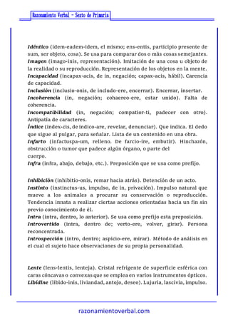 razonamientoverbal.com
Idéntico (idem-eadem-idem, el mismo; ens-entis, participio presente de
sum, ser objeto, cosa). Se usa para comparar dos o más cosas semejantes.
Imagen (imago-inis, representación). Imitación de una cosa u objeto de
la realidad o su reproducción. Representación de los objetos en la mente.
Incapacidad (incapax-acis, de in, negación; capax-acis, hábil). Carencia
de capacidad.
Inclusión (inclusio-onis, de includo-ere, encerrar). Encerrar, insertar.
Incoherencia (in, negación; cohaereo-ere, estar unido). Falta de
coherencia.
Incompatibilidad (in, negación; compatior-ti, padecer con otro).
Antipatía de caracteres.
Índice (index-cis, de indico-are, revelar, denunciar). Que indica. El dedo
que sigue al pulgar, para señalar. Lista de un contenido en una obra.
Infarto (infactuspa-um, relleno. De farcio-ire, embutir). Hinchazón,
obstrucción o tumor que padece algún órgano, o parte del
cuerpo.
Infra (infra, abajo, debajo, etc.). Preposición que se usa como prefijo.
Inhibición (inhibitio-onis, remar hacia atrás). Detención de un acto.
Instinto (instinctus-us, impulso, de in, privación). Impulso natural que
mueve a los animales a procurar su conservación o reproducción.
Tendencia innata a realizar ciertas acciones orientadas hacia un fin sin
previo conocimiento de él.
Intra (intra, dentro, lo anterior). Se usa como prefijo esta preposición.
Introvertido (intra, dentro de; verto-ere, volver, girar). Persona
reconcentrada.
Introspección (intro, dentro; aspicio-ere, mirar). Método de análisis en
el cual el sujeto hace observaciones de su propia personalidad.
Lente (lens-lentis, lenteja). Cristal refrigente de superficie esférica con
caras cóncavas o convexas que se emplea en varios instrumentos ópticos.
Libídine (libido-inis, liviandad, antojo, deseo). Lujuria, lascivia, impulso.
 