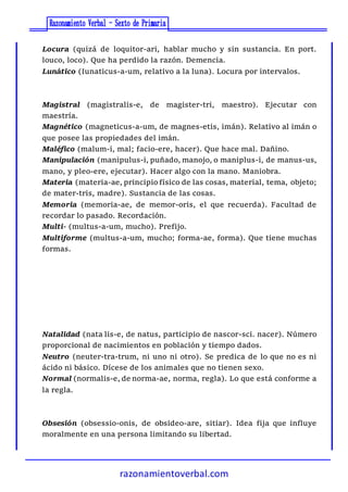 razonamientoverbal.com
Locura (quizá de loquitor-ari, hablar mucho y sin sustancia. En port.
louco, loco). Que ha perdido la razón. Demencia.
Lunático (Iunaticus-a-um, relativo a la luna). Locura por intervalos.
Magistral (magistralis-e, de magister-tri, maestro). Ejecutar con
maestría.
Magnético (magneticus-a-um, de magnes-etis, imán). Relativo al imán o
que posee las propiedades del imán.
Maléfico (malum-i, mal; facio-ere, hacer). Que hace mal. Dañino.
Manipulación (manipulus-i, puñado, manojo, o maniplus-i, de manus-us,
mano, y pleo-ere, ejecutar). Hacer algo con la mano. Maniobra.
Materia (materia-ae, principio físico de las cosas, material, tema, objeto;
de mater-tris, madre). Sustancia de las cosas.
Memoria (memoria-ae, de memor-oris, el que recuerda). Facultad de
recordar lo pasado. Recordación.
Multi- (multus-a-um, mucho). Prefijo.
Multiforme (multus-a-um, mucho; forma-ae, forma). Que tiene muchas
formas.
Natalidad (nata lis-e, de natus, participio de nascor-sci. nacer). Número
proporcional de nacimientos en población y tiempo dados.
Neutro (neuter-tra-trum, ni uno ni otro). Se predica de lo que no es ni
ácido ni básico. Dícese de los animales que no tienen sexo.
Normal (normalis-e, de norma-ae, norma, regla). Lo que está conforme a
la regla.
Obsesión (obsessio-onis, de obsideo-are, sitiar). Idea fija que influye
moralmente en una persona limitando su libertad.
 