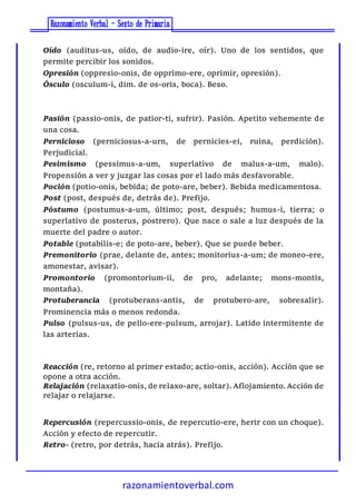 razonamientoverbal.com
Oído (auditus-us, oído, de audio-ire, oír). Uno de los sentidos, que
permite percibir los sonidos.
Opresión (oppresio-onis, de opprimo-ere, oprimir, opresión).
Ósculo (osculum-i, dim. de os-oris, boca). Beso.
Pasión (passio-onis, de patior-ti, sufrir). Pasión. Apetito vehemente de
una cosa.
Pernicioso (perniciosus-a-urn, de pernicies-ei, ruina, perdición).
Perjudicial.
Pesimismo (pessimus-a-um, superlativo de malus-a-um, malo).
Propensión a ver y juzgar las cosas por el lado más desfavorable.
Poción (potio-onis, bebida; de poto-are, beber). Bebida medicamentosa.
Post (post, después de, detrás de). Prefijo.
Póstumo (postumus-a-um, último; post, después; humus-i, tierra; o
superlativo de posterus, postrero). Que nace o sale a luz después de la
muerte del padre o autor.
Potable (potabilis-e; de poto-are, beber). Que se puede beber.
Premonitorio (prae, delante de, antes; monitorius-a-um; de moneo-ere,
amonestar, avisar).
Promontorio (promontorium-ii, de pro, adelante; mons-montis,
montaña).
Protuberancia (protuberans-antis, de protubero-are, sobresalir).
Prominencia más o menos redonda.
Pulso (pulsus-us, de pello-ere-pulsum, arrojar). Latido intermitente de
las arterias.
Reacción (re, retorno al primer estado; actio-onis, acción). Acción que se
opone a otra acción.
Relajación (relaxatio-onis, de relaxo-are, soltar). Aflojamiento. Acción de
relajar o relajarse.
Repercusión (repercussio-onis, de repercutio-ere, herir con un choque).
Acción y efecto de repercutir.
Retro- (retro, por detrás, hacia atrás). Prefijo.
 