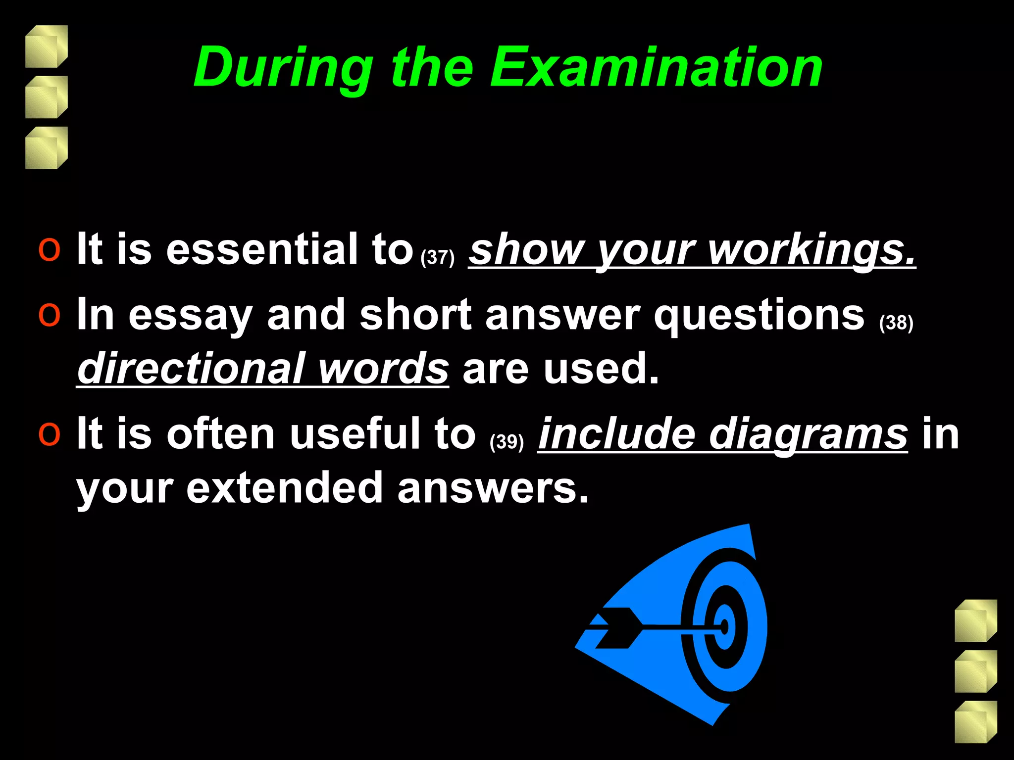 During the Examination It is essential to  (37)   show your workings. In essay and short answer questions  (38)   directional words  are used. It is often useful to  (39)   include diagrams  in your extended answers. 