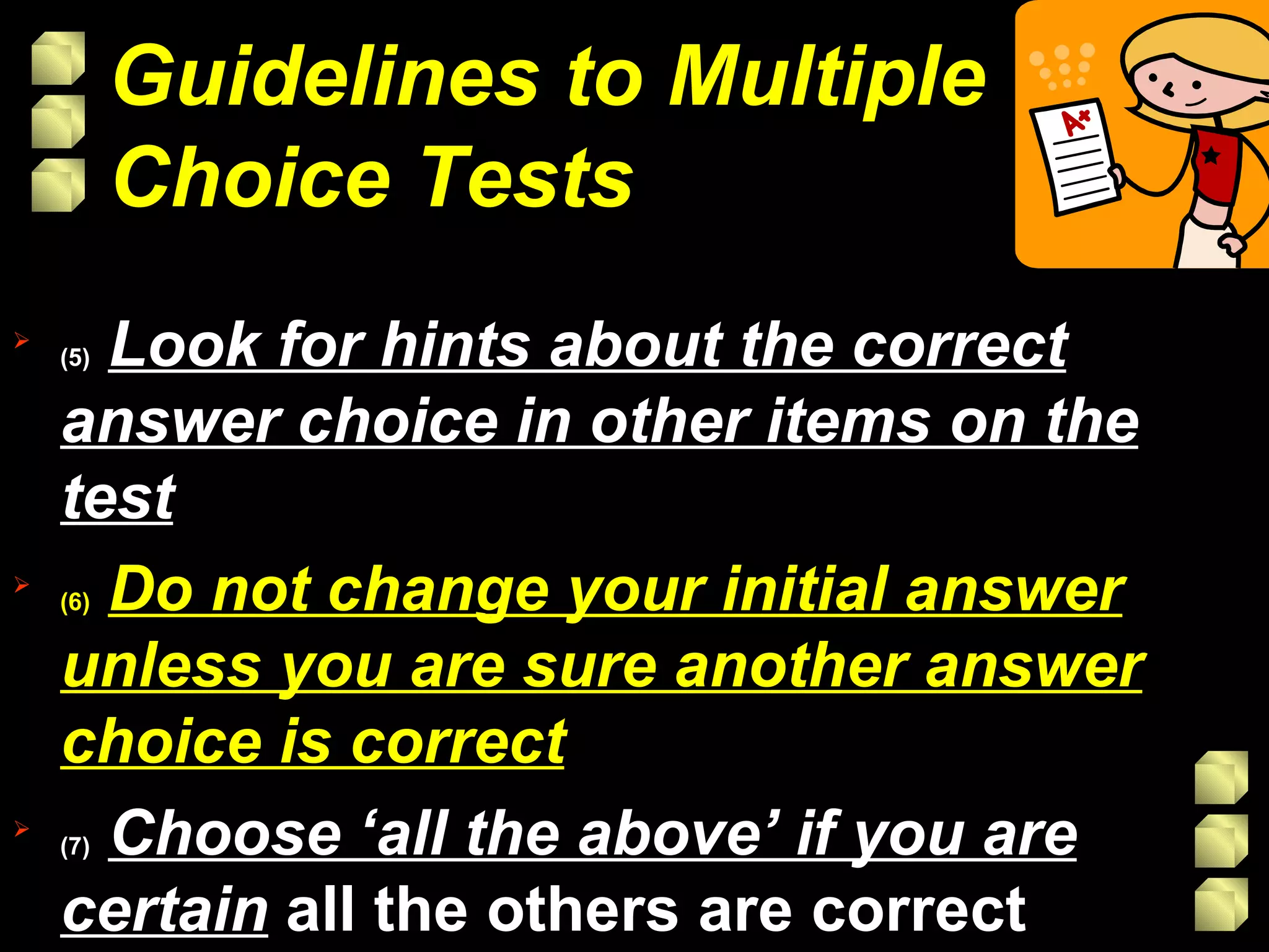 (5)   Look for hints about the correct answer choice in other items on the test (6)   Do not change your initial answer unless you are sure another answer choice is correct (7)   Choose ‘all the above’ if you are certain   all the others are correct Guidelines to Multiple Choice Tests 