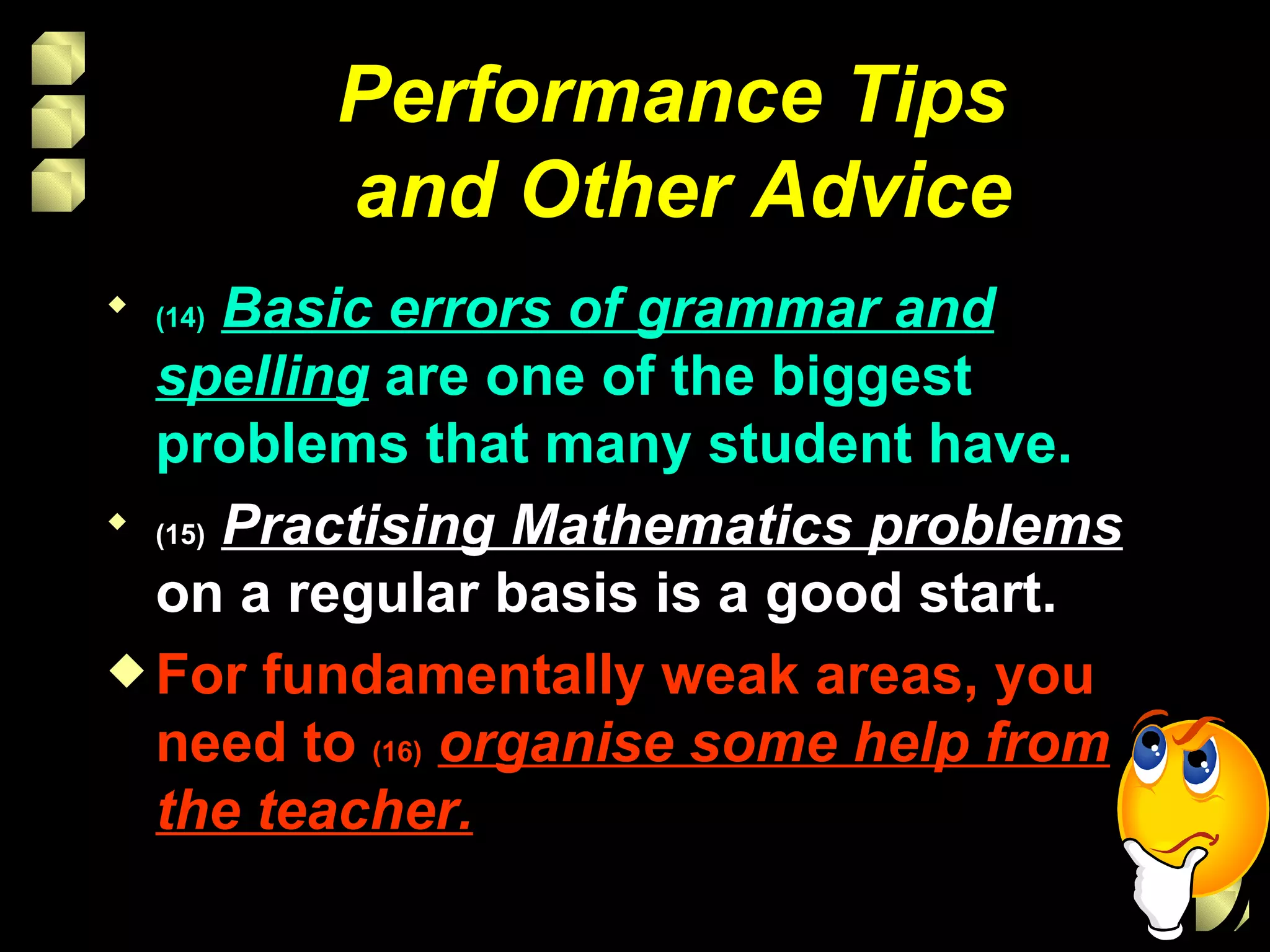 Performance Tips  and Other Advice (14)   Basic errors of grammar and spelling  are one of the biggest problems that many student have. (15)   Practising Mathematics problems  on a regular basis is a good start. For fundamentally weak areas, you need to  (16)   organise some help from the teacher. 