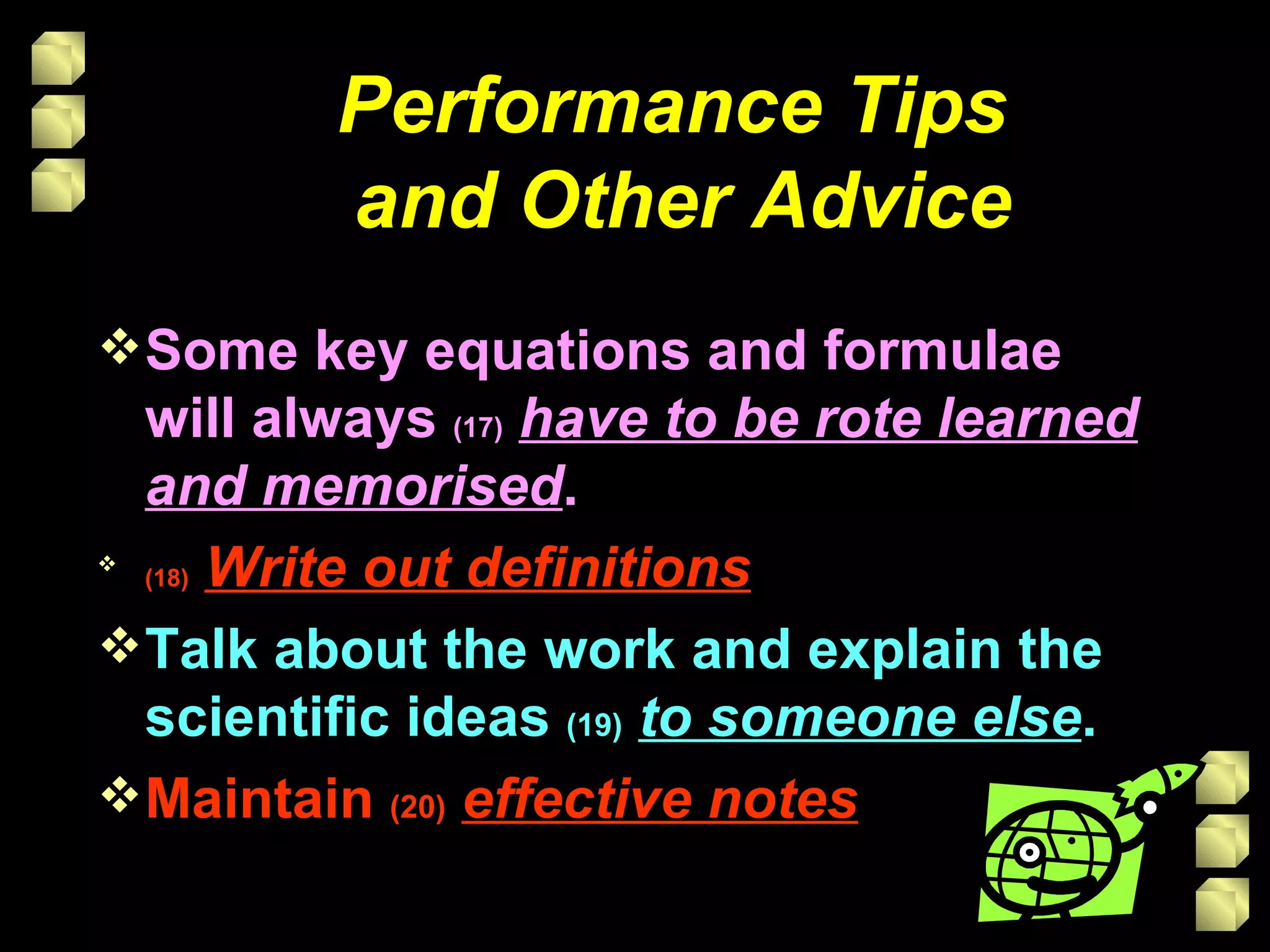 Performance Tips  and Other Advice Some key equations and formulae will always  (17)   have to be rote learned and memorised . (18)   Write out definitions Talk about the work and explain the scientific ideas  (19)   to someone else . Maintain  (20)   effective notes 