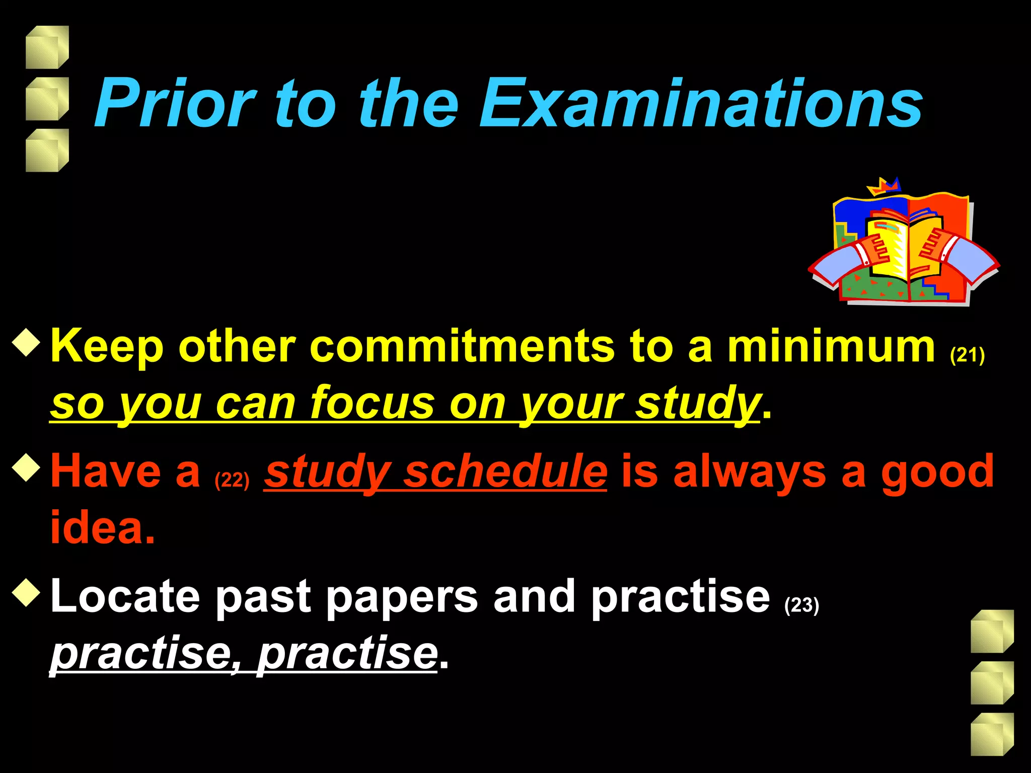 Prior to the Examinations   Keep other commitments to a minimum  (21)   so you can focus on your study . Have a  (22)   study schedule  is always a good idea. Locate past papers and practise  (23)   practise, practise . 