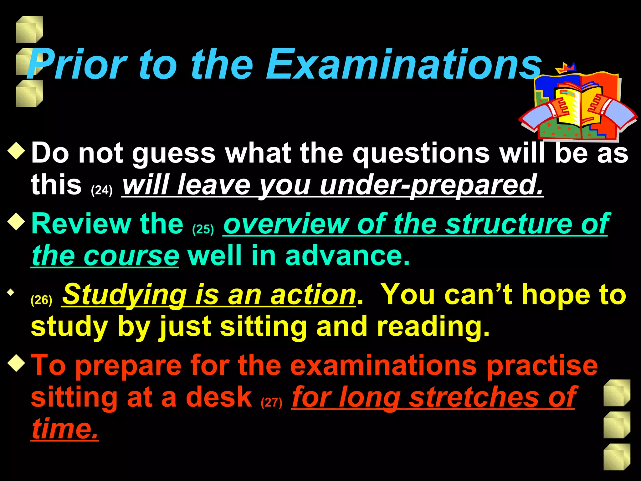 Prior to the Examinations   Do not guess what the questions will be as this  (24)   will leave you under-prepared. Review the  (25)   overview of the structure of the course  well in advance. (26)   Studying is an action .  You can’t hope to study by just sitting and reading. To prepare for the examinations practise sitting at a desk  (27)   for long stretches of time. 