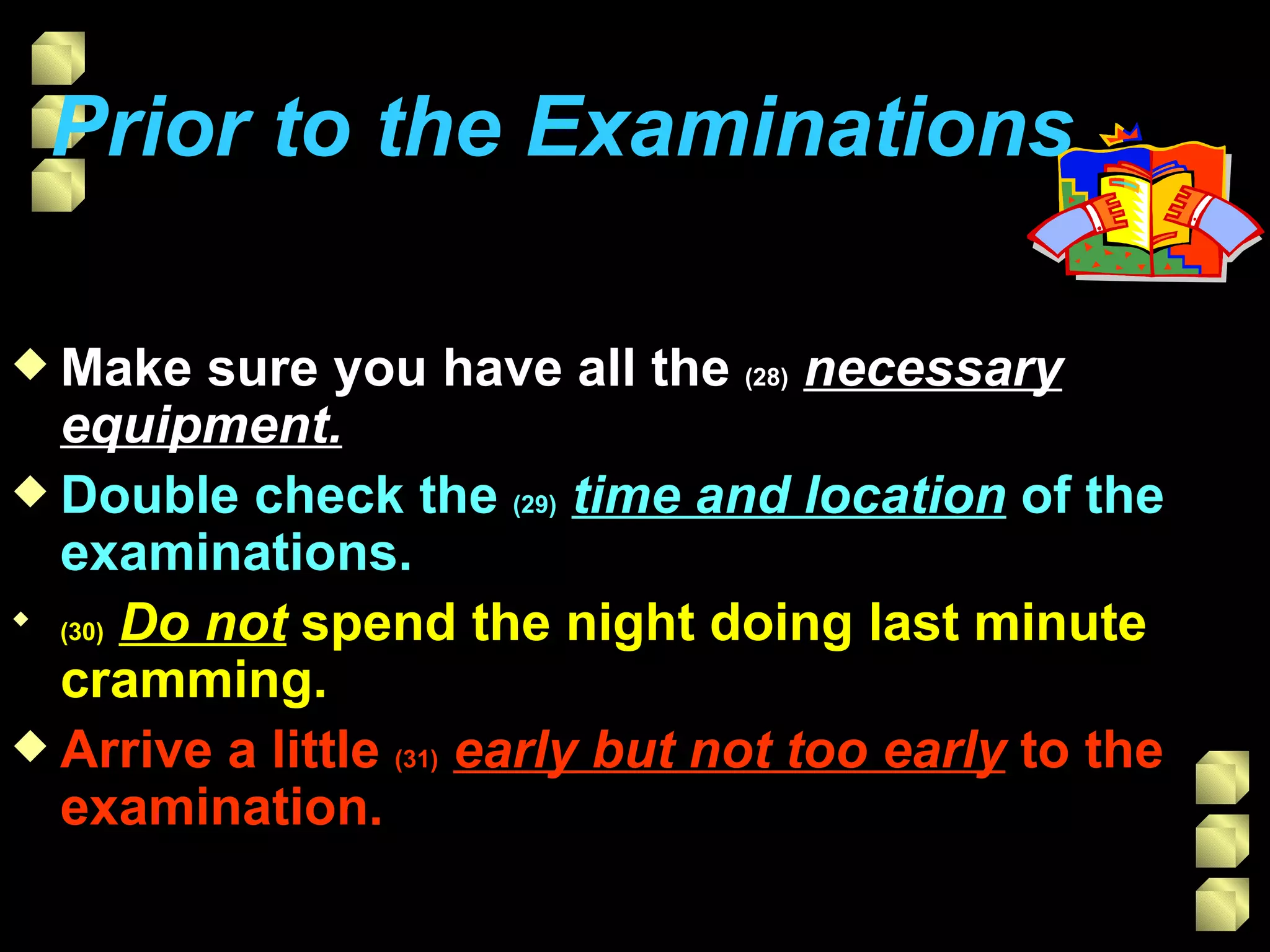 Prior to the Examinations   Make sure you have all the  (28)   necessary equipment. Double check the  (29)   time and location  of the examinations. (30)   Do not  spend the night doing last minute cramming.  Arrive a little  (31)   early but not too early  to the examination. 