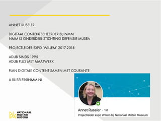 ANNET RUSELER 
 
DIGITAAL CONTENTBEHEERDER BIJ NMM 
NMM IS ONDERDEEL STICHTING DEFENSIE MUSEA 
 
PROJECTLEIDER EXPO ‘WILLEM’ 2017-2018 
 
ADLIB SINDS 1995 
ADLIB PLUS MET MAATWERK  
 
PLAN DIGITALE CONTENT SAMEN MET COURANTE  
 
A.RUSELER@NMM.NL 
 
 