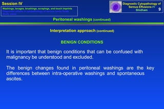 BENIGN CONDITIONS It is important that benign conditions that can be confused with  malignancy be understood and excluded.  The benign changes found in peritoneal washings are the key  differences between intra-operative washings and spontaneous  ascites.  Peritoneal washings  (continued) Interpretation approach  (continued) 9 Washings, lavages, brushings, scrapings, and touch imprints Diagnostic pitfalls in cytopathology of serous cavity fluids Study cases 