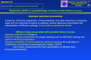 Diagnostic pitfalls in cytopathology of serous cavity fluids  (continued) If staining, cell-block preparation, immunostaining, and other specimen processing steps are not organized properly to address various objectives associated with interpretation of effusion cytology, it  may lead to suboptimal results .  Improper specimen processing Different steps associated with possible failure include:   Improper collection  or storage  to  Failure of making preparations  for  proper staining such as Diff-Quik staining  and  Lack of  cell-block preparation   Improper orientation of immunostained cell-block sections  for evaluation of  ‘ Subtractive Coordinate Immunoreactivity Pattern ’ (SCIP)  may further compromise the final interpretation of effusion fluid  immunocytochemistry.  35 Washings, lavages, brushings, scrapings, and touch imprints Diagnostic pitfalls in cytopathology of serous cavity fluids Study cases 