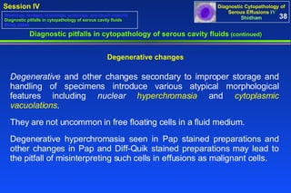 Diagnostic pitfalls in cytopathology of serous cavity fluids  (continued) Degenerative  and other changes secondary to improper storage and handling of specimens introduce various atypical morphological features including  nuclear  hyperchromasia  and  cytoplasmic vacuolations .  They are not uncommon in free floating cells in a fluid medium.  Degenerative hyperchromasia seen in Pap stained preparations and other changes in Pap and Diff-Quik stained preparations may lead to the pitfall of misinterpreting such cells in effusions as malignant cells. Degenerative changes 38 Washings, lavages, brushings, scrapings, and touch imprints Diagnostic pitfalls in cytopathology of serous cavity fluids Study cases 