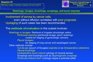 3 Washings, lavages, brushings, scrapings, and touch imprints Involvement of serosa by cancer cells, even without effusion correlates with  poor prognosis .  Upstaging  of such cases has been recommended.  Washings, lavages, brushings, scrapings, and touch imprints Diagnostic pitfalls in cytopathology of serous cavity fluids Study cases Washings or lavages - Retrieval of irrigated physiologic saline Peritoneal washing  (peritoneal lavage, pelvic washing)-  routine for staging of gynecologic cancers.  Pleural lavages-   for staging of lung cancer and esophageal cancer  Other methods include-  Cul-de-sac  (pouch of Douglas)  aspirate  or as  intraoperative collections   Pleural brushings   I ntraoperative touch imprint  cytology  of visceral serosa  Scrapings and brushings such as  diaphragmatic scrapings   Peritoneal dialysis fluid-  Cytologic atypia a potential pitfall The  methods of evaluation  in this subset involves-  