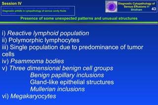 Presence of some unexpected patterns and unusual structures i)  Reactive lymphoid population  ii) Polymorphic lymphocytes iii) Single population due to predominance of tumor cells iv)  Psammoma bodies v)  Three dimensional benign cell groups   Benign papillary inclusions   Gland-like epithelial structures  Mullerian inclusions   vi)  Megakaryocytes 43 Washings, lavages, brushings, scrapings, and touch imprints Diagnostic pitfalls in cytopathology of serous cavity fluids Study cases 