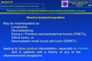 Presence of some unexpected patterns and unusual structures  (continued) Reactive lymphoid population  May be misinterpreted as-   Lymphoma,  Neuroblastoma,  Ewing’s / Primitive neuroectodermal tumors (PNETs),  Wilms tumor, or Desmoplastic small round cell tumor (DSRCT)  leading to  false positive  interpretation, especially in  children   and in patients with a history of any of the  aforementioned neoplasms.  44 Washings, lavages, brushings, scrapings, and touch imprints Diagnostic pitfalls in cytopathology of serous cavity fluids Study cases 