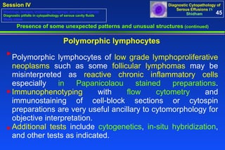 Polymorphic lymphocytes Presence of some unexpected patterns and unusual structures  (continued) 45 Washings, lavages, brushings, scrapings, and touch imprints Diagnostic pitfalls in cytopathology of serous cavity fluids Study cases Polymorphic lymphocytes of  low grade lymphoproliferative neoplasms  such as some  follicular lymphomas  may be misinterpreted as  reactive chronic inflammatory cells  especially  in Papanicolaou stained preparations .  Immunophenotyping  with  flow cytometry  and immunostaining of cell-block sections or cytospin preparations are very useful ancillary to cytomorphology for objective interpretation.  Additional tests  include  cytogenetics ,  in-situ hybridization , and other tests as indicated. ► ► ► 