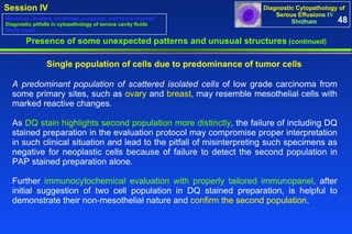 Presence of some unexpected patterns and unusual structures  (continued) Single population of cells due to predominance of tumor cells  A predominant population of scattered isolated cells  of low grade carcinoma from some primary sites, such as  ovary  and  breast , may resemble mesothelial cells with marked reactive changes.  As  DQ stain highlights second population more distinctly , the failure of including DQ stained preparation in the evaluation protocol may compromise proper interpretation in such clinical situation and lead to the pitfall of misinterpreting such specimens as negative for neoplastic cells because of failure to detect the second population in PAP stained preparation alone.  Further  immunocytochemical evaluation with properly tailored immunopanel , after initial suggestion of two cell population in DQ stained preparation, is helpful to demonstrate their non-mesothelial nature and  confirm the second population . 48 Washings, lavages, brushings, scrapings, and touch imprints Diagnostic pitfalls in cytopathology of serous cavity fluids Study cases 