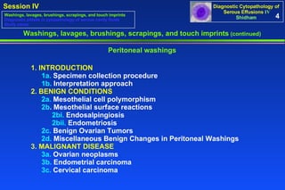 4 1. INTRODUCTION 1a.  Specimen collection procedure 1b.  Interpretation approach 2. BENIGN CONDITIONS 2a.  Mesothelial cell polymorphism  2b . Mesothelial surface reactions  2bi.  Endosalpingiosis 2bii.  Endometriosis 2c.  Benign Ovarian Tumors 2d.  Miscellaneous Benign Changes in Peritoneal Washings 3. MALIGNANT DISEASE 3a.  Ovarian neoplasms  3b.  Endometrial carcinoma  3c.  Cervical carcinoma  Peritoneal washings Washings, lavages, brushings, scrapings, and touch imprints  (continued) Washings, lavages, brushings, scrapings, and touch imprints Diagnostic pitfalls in cytopathology of serous cavity fluids Study cases 
