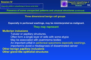 Presence of some unexpected patterns and unusual structures  (continued) Three dimensional benign cell groups  Especially in peritoneal washings, may be misinterpreted as malignant. They may represent  Mullerian inclusions   Tubular or papillary structures.  Often form a single layer of cells with some atypia  May be associated with psammoma bodies  An important pitfall in  peritoneal specimens especially washings .  important to avoid a misdiagnosis of disseminated cancer Other benign papillary inclusions Other gland-like epithelial structures 53 Washings, lavages, brushings, scrapings, and touch imprints Diagnostic pitfalls in cytopathology of serous cavity fluids Study cases 