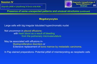 Presence of some unexpected patterns and unusual structures  (continued) Megakaryocytes Large cells with big irregular lobulated hyperchromatic nuclei  Not uncommon in  pleural effusions-   with  fresh blood as a result of bleeding  from the pulmonary microvasculature May be associated with effusions in-  Myeloproliferative disorders  or Extensive replacement of  bone marrow by metastatic carcinoma .  In Pap stained preparations- Potential pitfall of misinterpreting as neoplastic cells 55 Washings, lavages, brushings, scrapings, and touch imprints Diagnostic pitfalls in cytopathology of serous cavity fluids Study cases 