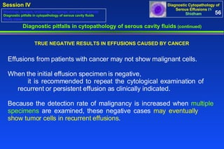 Effusions from patients with cancer may not show malignant cells. When the initial effusion specimen is negative,  it is recommended to repeat the cytological examination of  recurrent or persistent effusion as clinically indicated.  Because the detection rate of malignancy is increased when  multiple  specimens  are examined, these negative cases  may eventually  show tumor cells in recurrent effusions . Diagnostic pitfalls in cytopathology of serous cavity fluids  (continued) TRUE NEGATIVE RESULTS IN EFFUSIONS CAUSED BY CANCER 56 Washings, lavages, brushings, scrapings, and touch imprints Diagnostic pitfalls in cytopathology of serous cavity fluids Study cases 