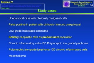Study cases Unequivocal case with obviously malignant cells False positive in patient with cirrhosis- immuno unequivocal Low grade metastatic carcinoma Solitary  neoplastic cells as  predominan t population Chronic inflammatory cells- DD Polymorphic low grade lymphoma Polymorphic low grade lymphoma- DD chronic inflammatory cells Mesothelioma 58 Washings, lavages, brushings, scrapings, and touch imprints Diagnostic pitfalls in cytopathology of serous cavity fluids Study cases 